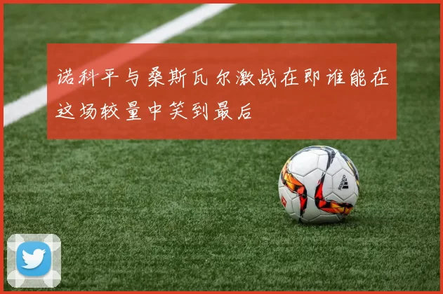 诺科平与桑斯瓦尔激战在即谁能在这场较量中笑到最后