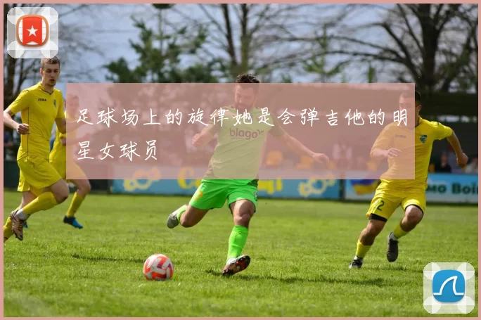 足球场上的旋律她是会弹吉他的明星女球员