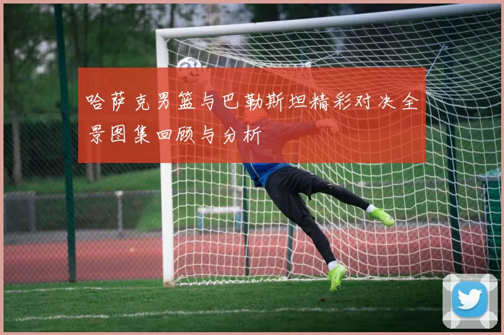 哈萨克男篮与巴勒斯坦精彩对决全景图集回顾与分析