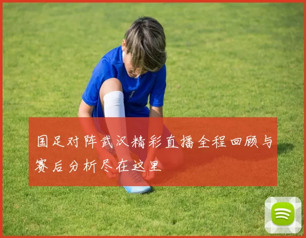 国足对阵武汉精彩直播全程回顾与赛后分析尽在这里