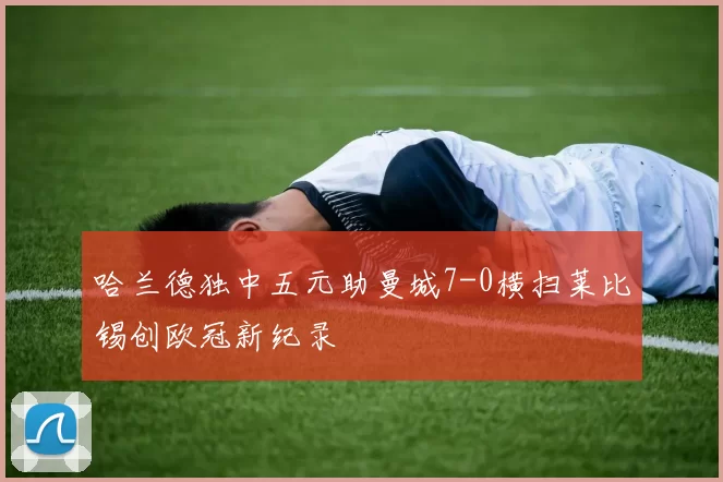 哈兰德独中五元助曼城7-0横扫莱比锡创欧冠新纪录