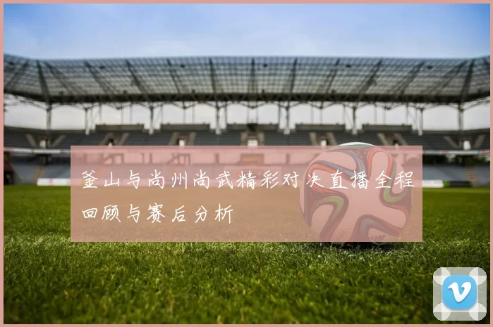 釜山与尚州尚武精彩对决直播全程回顾与赛后分析