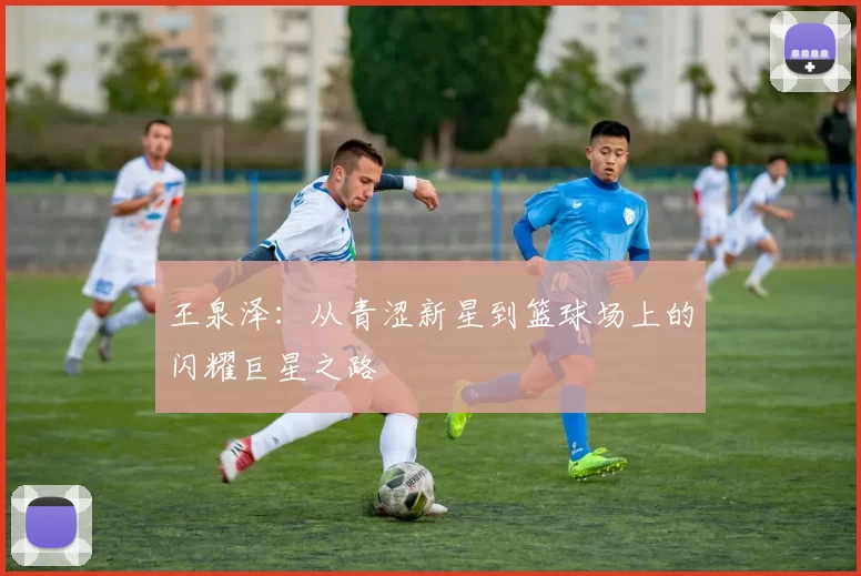 王泉泽：从青涩新星到篮球场上的闪耀巨星之路